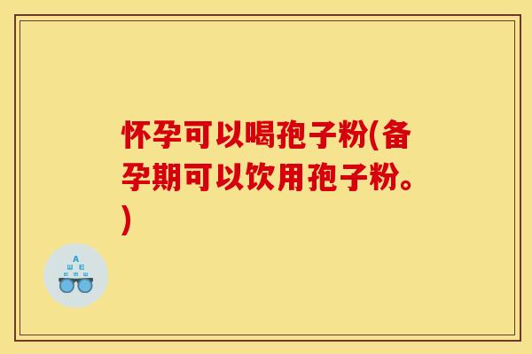怀孕可以喝孢子粉(备孕期可以饮用孢子粉。)