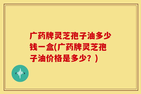 广药牌灵芝孢子油多少钱一盒(广药牌灵芝孢子油价格是多少？)