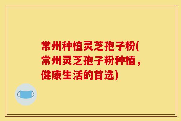 常州种植灵芝孢子粉(常州灵芝孢子粉种植,健康生活的首选)