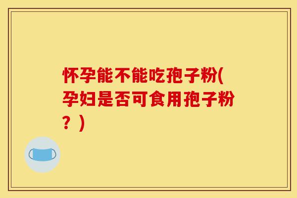 怀孕能不能吃孢子粉(孕妇是否可食用孢子粉?)