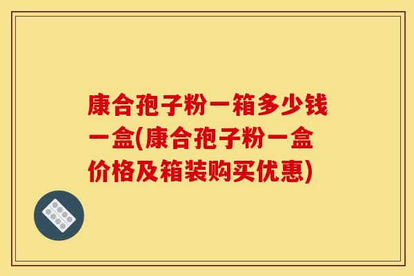 康合孢子粉一箱多少钱一盒(康合孢子粉一盒价格及箱装购买优惠)