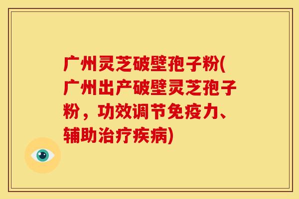广州灵芝破壁孢子粉(广州出产破壁灵芝孢子粉,功效调节免疫力、辅助治疗疾病)