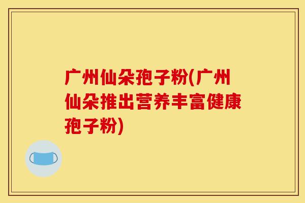 广州仙朵孢子粉(广州仙朵推出营养丰富健康孢子粉)