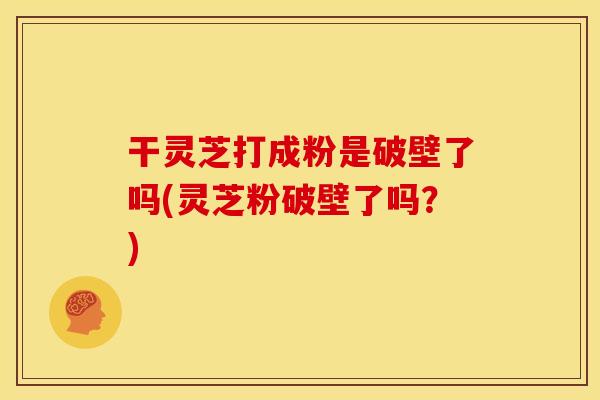 干灵芝打成粉是破壁了吗(灵芝粉破壁了吗？)