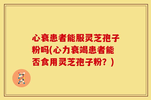心衰患者能服灵芝孢子粉吗(心力衰竭患者能否食用灵芝孢子粉?)