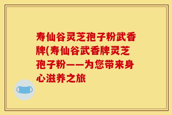 寿仙谷灵芝孢子粉武香牌(寿仙谷武香牌灵芝孢子粉——为您带来身心滋养之旅