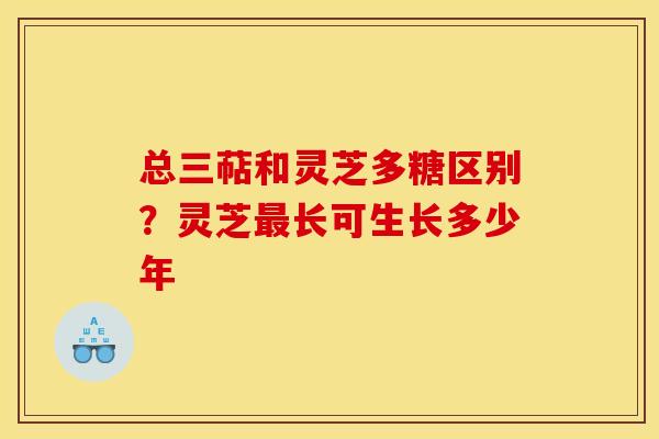 总三萜和灵芝多糖区别?灵芝最长可生长多少年
