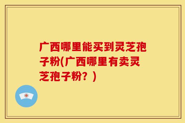 广西哪里能买到灵芝孢子粉(广西哪里有卖灵芝孢子粉？)