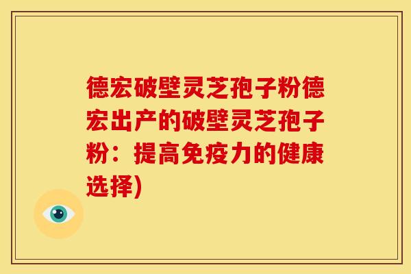 德宏破壁灵芝孢子粉德宏出产的破壁灵芝孢子粉：提高免疫力的健康选择)