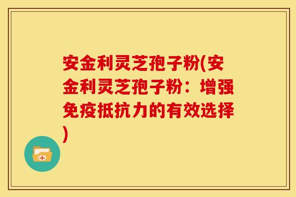 安金利灵芝孢子粉(安金利灵芝孢子粉:增强免疫抵抗力的有效选择)