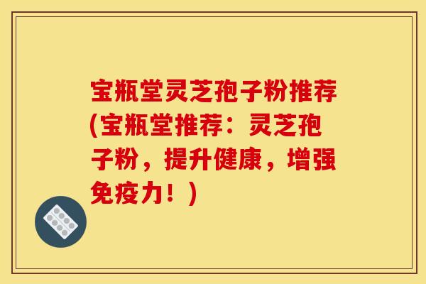 宝瓶堂灵芝孢子粉推荐(宝瓶堂推荐:灵芝孢子粉,提升健康,增强免疫力!)
