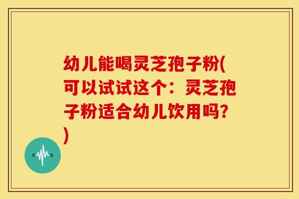 幼儿能喝灵芝孢子粉(可以试试这个:灵芝孢子粉适合幼儿饮用吗?)