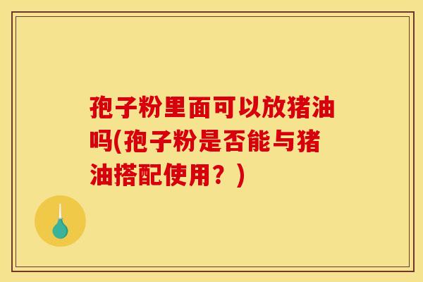 孢子粉里面可以放猪油吗(孢子粉是否能与猪油搭配使用?)