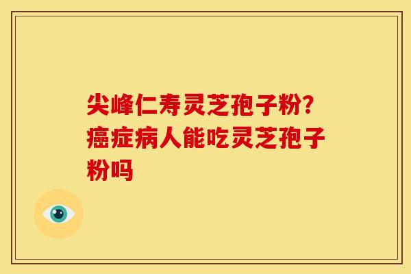 尖峰仁寿灵芝孢子粉？癌症病人能吃灵芝孢子粉吗