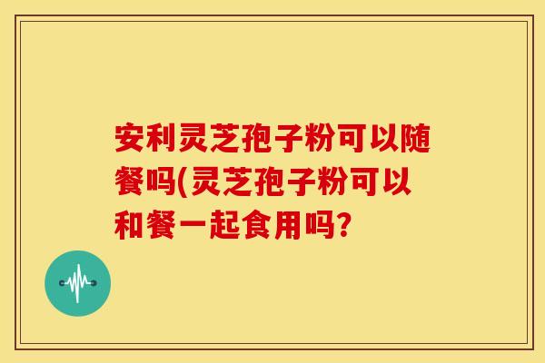 安利灵芝孢子粉可以随餐吗(灵芝孢子粉可以和餐一起食用吗?