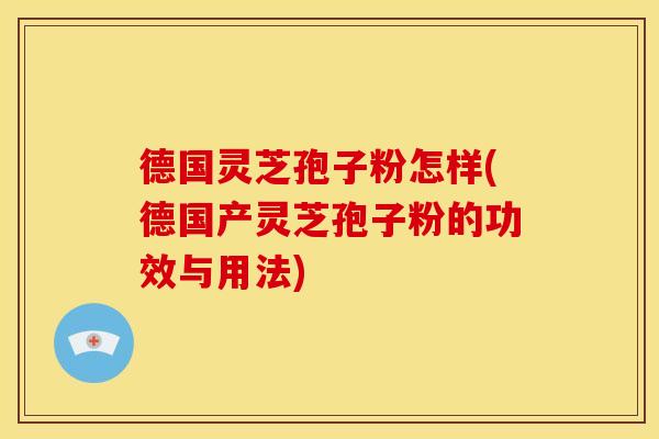 德国灵芝孢子粉怎样(德国产灵芝孢子粉的功效与用法)