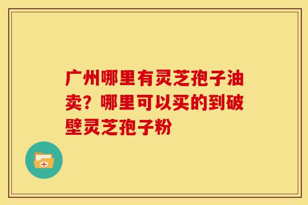 广州哪里有灵芝孢子油卖?哪里可以买的到破壁灵芝孢子粉