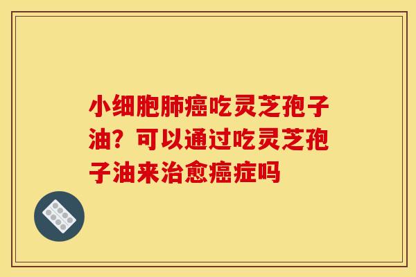 小细胞肺癌吃灵芝孢子油？可以通过吃灵芝孢子油来治愈癌症吗