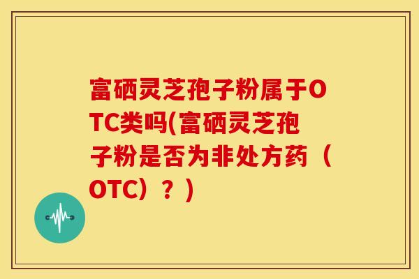 富硒灵芝孢子粉属于OTC类吗(富硒灵芝孢子粉是否为非处方药(OTC)?)