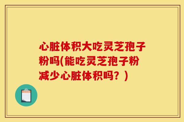 心脏体积大吃灵芝孢子粉吗(能吃灵芝孢子粉减少心脏体积吗？)