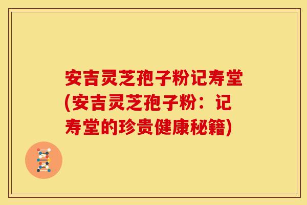 安吉灵芝孢子粉记寿堂(安吉灵芝孢子粉:记寿堂的珍贵健康秘籍)