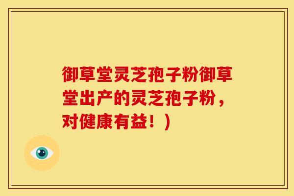 御草堂灵芝孢子粉御草堂出产的灵芝孢子粉，对健康有益！)