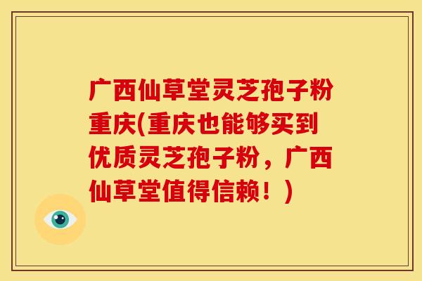 广西仙草堂灵芝孢子粉重庆(重庆也能够买到优质灵芝孢子粉，广西仙草堂值得信赖！)