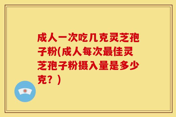 成人一次吃几克灵芝孢子粉(成人每次最佳灵芝孢子粉摄入量是多少克?)