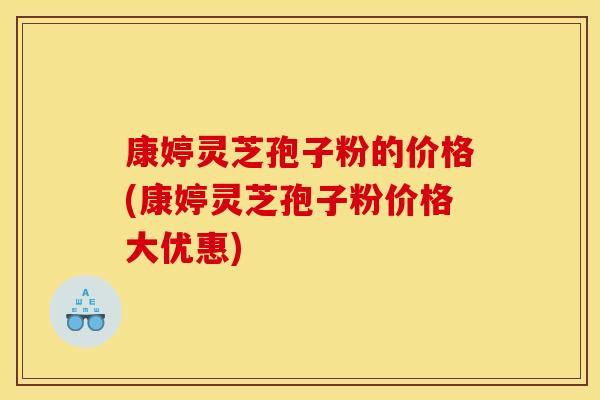 康婷灵芝孢子粉的价格(康婷灵芝孢子粉价格大优惠)