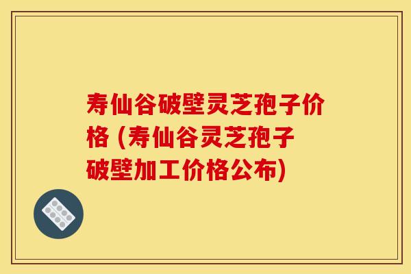 寿仙谷破壁灵芝孢子价格 (寿仙谷灵芝孢子破壁加工价格公布)