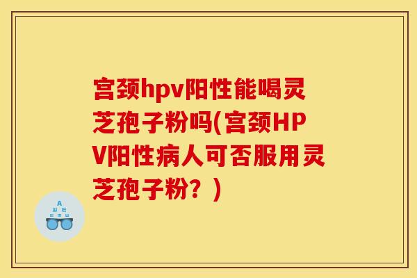 宫颈hpv阳性能喝灵芝孢子粉吗(宫颈HPV阳性病人可否服用灵芝孢子粉?)