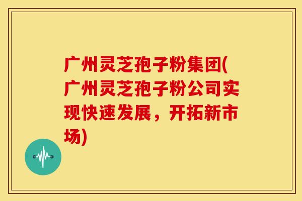 广州灵芝孢子粉集团(广州灵芝孢子粉公司实现快速发展,开拓新市场)