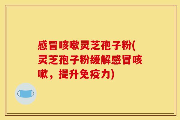 感冒咳嗽灵芝孢子粉(灵芝孢子粉缓解感冒咳嗽,提升免疫力)