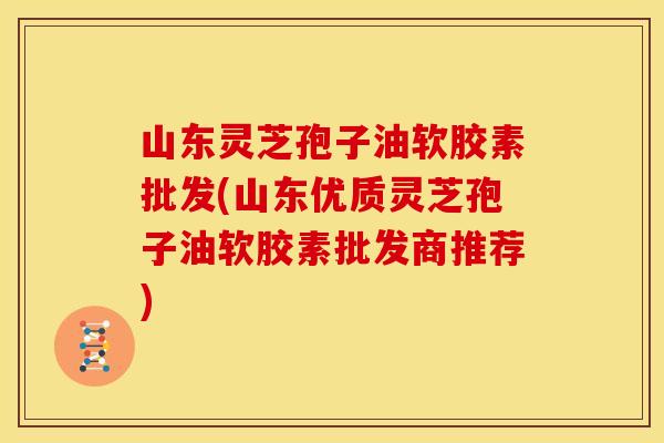 山东灵芝孢子油软胶素批发(山东优质灵芝孢子油软胶素批发商推荐)