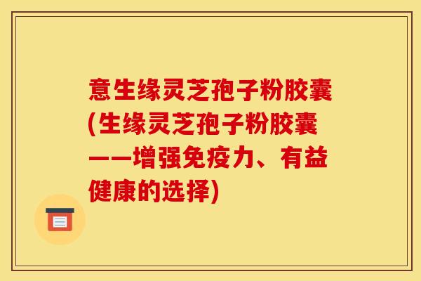 意生缘灵芝孢子粉胶囊(生缘灵芝孢子粉胶囊——增强免疫力、有益健康的选择)