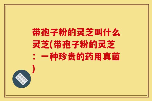 带孢子粉的灵芝叫什么灵芝(带孢子粉的灵芝：一种珍贵的药用真菌)