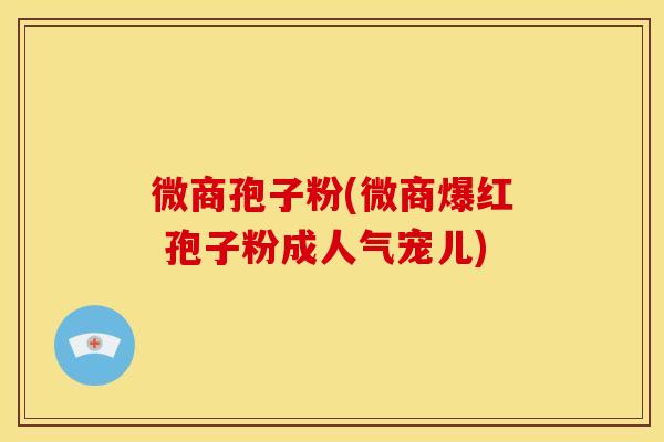 微商孢子粉(微商爆红 孢子粉成人气宠儿)