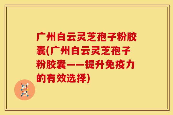 广州白云灵芝孢子粉胶囊(广州白云灵芝孢子粉胶囊——提升免疫力的有效选择)