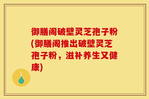 御膳阁破壁灵芝孢子粉(御膳阁推出破壁灵芝孢子粉,滋补养生又健康)