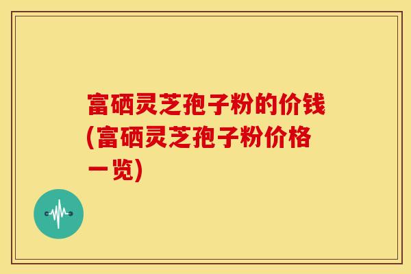富硒灵芝孢子粉的价钱(富硒灵芝孢子粉价格一览)