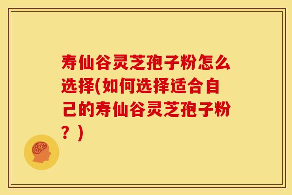 寿仙谷灵芝孢子粉怎么选择(如何选择适合自己的寿仙谷灵芝孢子粉？)