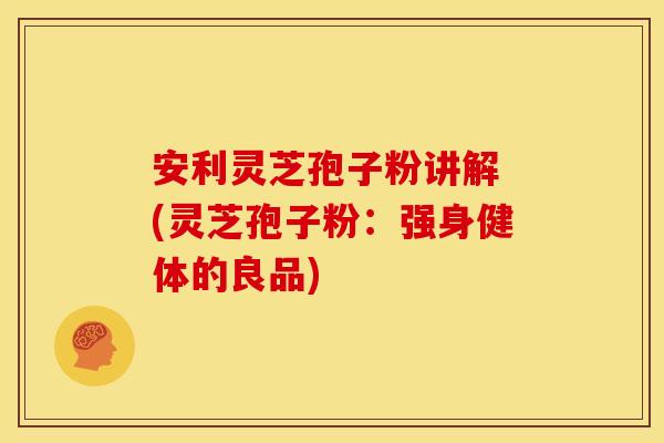安利灵芝孢子粉讲解 (灵芝孢子粉:强身健体的良品)