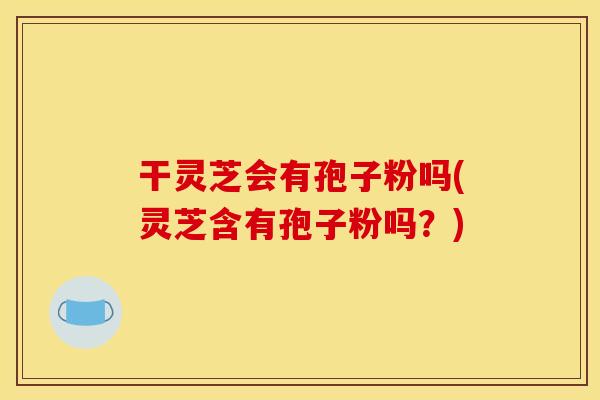 干灵芝会有孢子粉吗(灵芝含有孢子粉吗?)