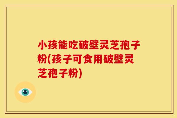 小孩能吃破壁灵芝孢子粉(孩子可食用破壁灵芝孢子粉)