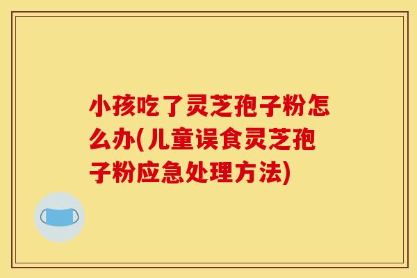 小孩吃了灵芝孢子粉怎么办(儿童误食灵芝孢子粉应急处理方法)