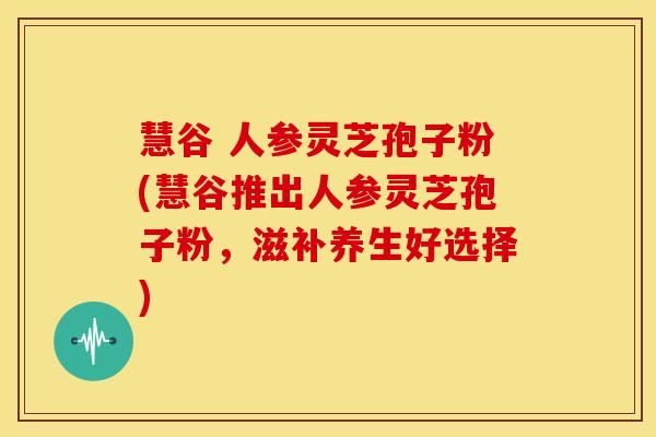 慧谷 人参灵芝孢子粉(慧谷推出人参灵芝孢子粉,滋补养生好选择)