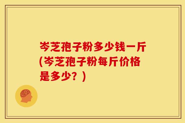 岑芝孢子粉多少钱一斤(岑芝孢子粉每斤价格是多少?)