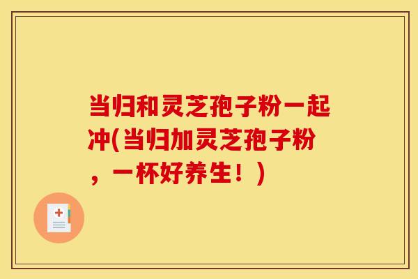 当归和灵芝孢子粉一起冲(当归加灵芝孢子粉,一杯好养生!)