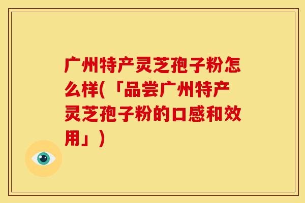 广州特产灵芝孢子粉怎么样(「品尝广州特产灵芝孢子粉的口感和效用」)