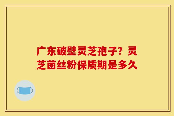 广东破壁灵芝孢子?灵芝菌丝粉保质期是多久